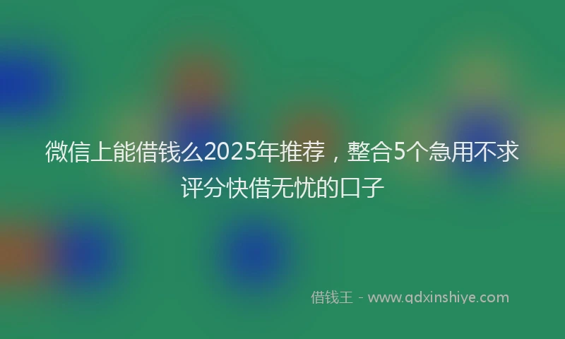 微信上能借钱么2025年推荐，整合5个急用不求评分快借无忧的口子
