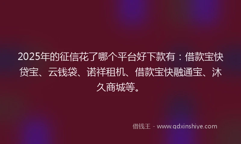 2025年的征信花了哪个平台好下款有：借款宝快贷宝、云钱袋、诺祥租机、借款宝快融通宝、沐久商城等。