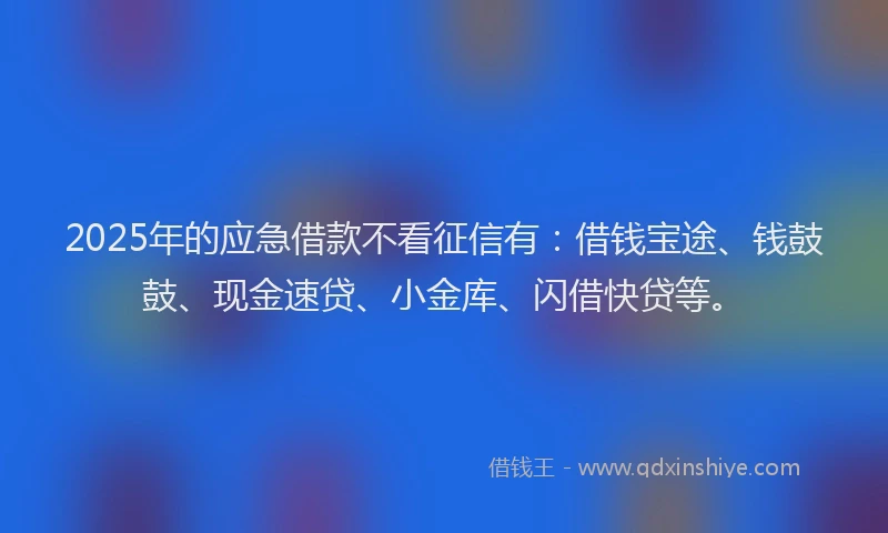 2025年的应急借款不看征信有：借钱宝途、钱鼓鼓、现金速贷、小金库、闪借快贷等。