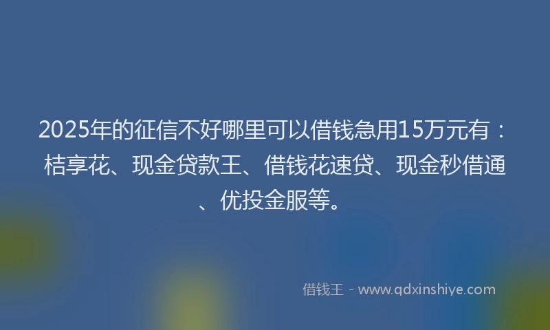 2025年的征信不好哪里可以借钱急用15万元有：桔享花、现金贷款王、借钱花速贷、现金秒借通、优投金服等。