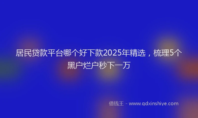 居民贷款平台哪个好下款2025年精选，梳理5个黑户烂户秒下一万