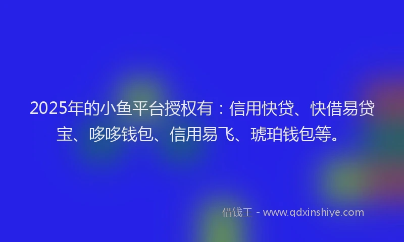 2025年的小鱼平台授权有：信用快贷、快借易贷宝、哆哆钱包、信用易飞、琥珀钱包等。