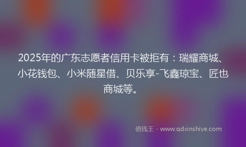 2025年的广东志愿者信用卡被拒有：瑞耀商城、小花钱包、小米随星借、贝乐享-飞鑫琼宝、匠也商城等。
