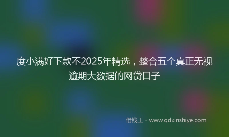 度小满好下款不2025年精选，整合五个真正无视逾期大数据的网贷口子