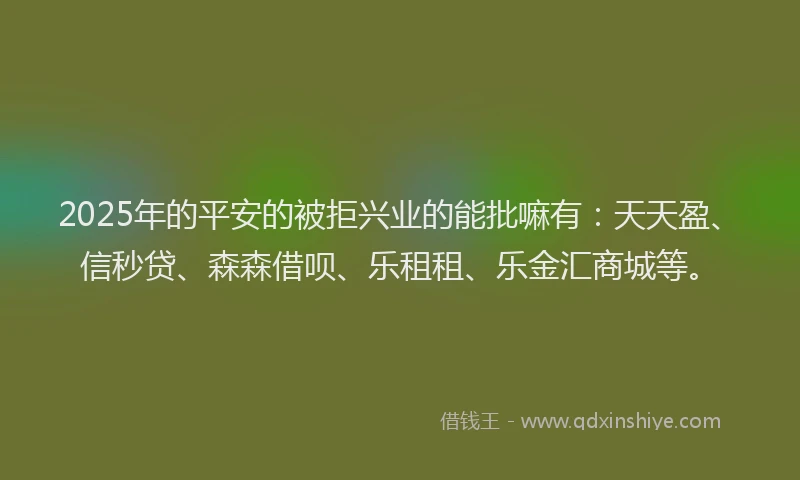 2025年的平安的被拒兴业的能批嘛有：天天盈、信秒贷、森森借呗、乐租租、乐金汇商城等。