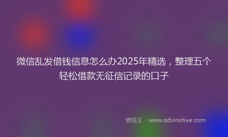 微信乱发借钱信息怎么办2025年精选，整理五个轻松借款无征信记录的口子
