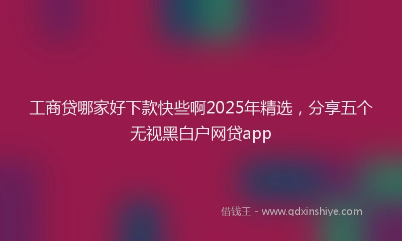 工商贷哪家好下款快些啊2025年精选，分享五个无视黑白户网贷app
