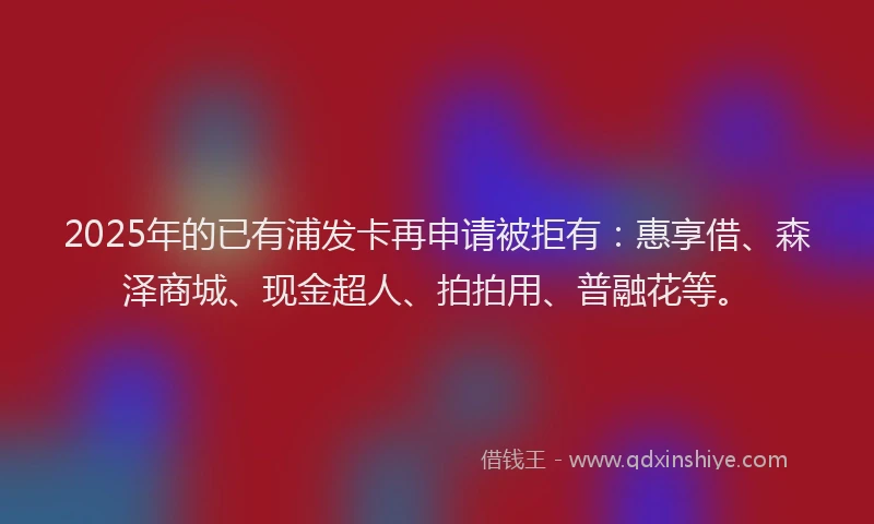 2025年的已有浦发卡再申请被拒有：惠享借、森泽商城、现金超人、拍拍用、普融花等。