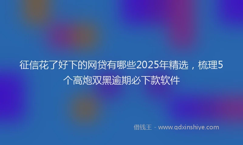 征信花了好下的网贷有哪些2025年精选，梳理5个高炮双黑逾期必下款软件