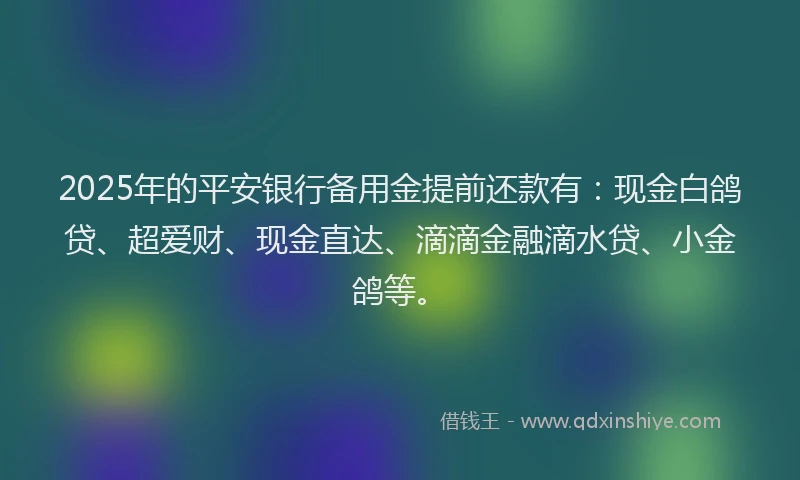 2025年的平安银行备用金提前还款有：现金白鸽贷、超爱财、现金直达、滴滴金融滴水贷、小金鸽等。