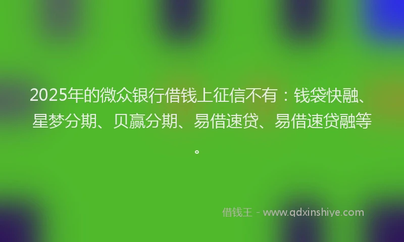 2025年的微众银行借钱上征信不有：钱袋快融、星梦分期、贝赢分期、易借速贷、易借速贷融等。