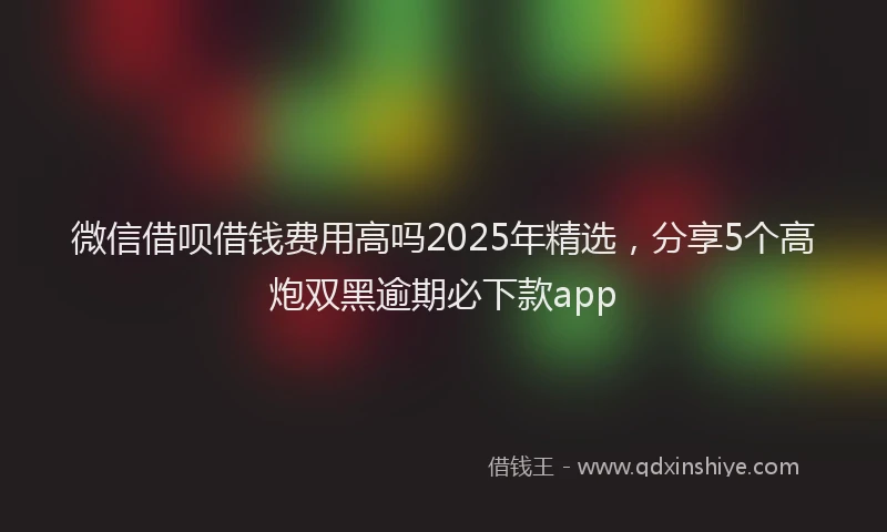 微信借呗借钱费用高吗2025年精选，分享5个高炮双黑逾期必下款app