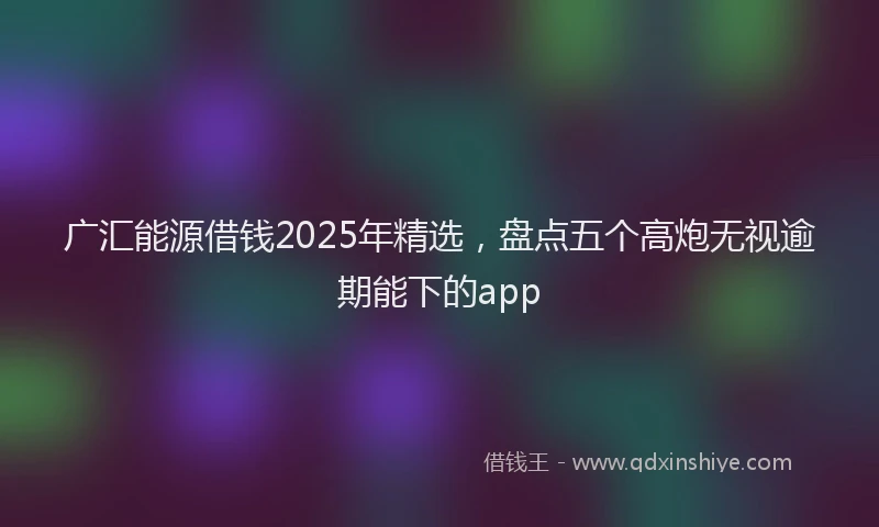 广汇能源借钱2025年精选，盘点五个高炮无视逾期能下的app
