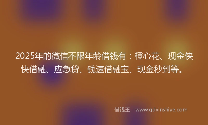 2025年的微信不限年龄借钱有：橙心花、现金侠快借融、应急贷、钱速借融宝、现金秒到等。