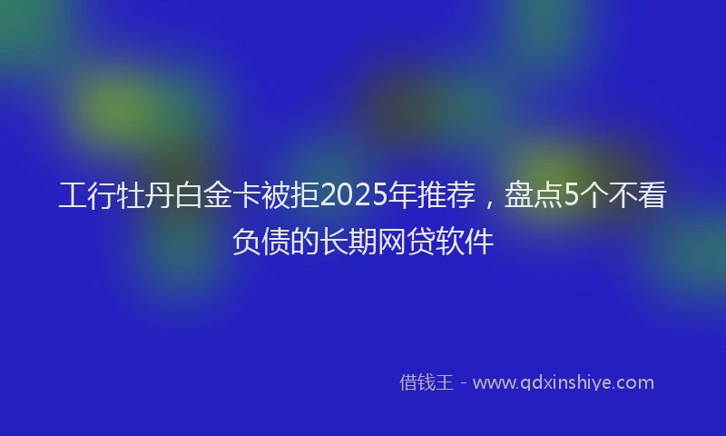 工行牡丹白金卡被拒2025年推荐，盘点5个不看负债的长期网贷软件