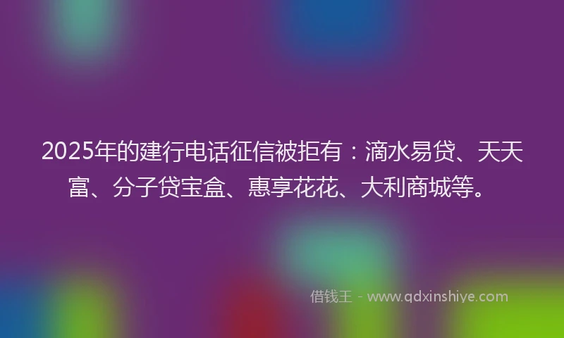 2025年的建行电话征信被拒有：滴水易贷、天天富、分子贷宝盒、惠享花花、大利商城等。