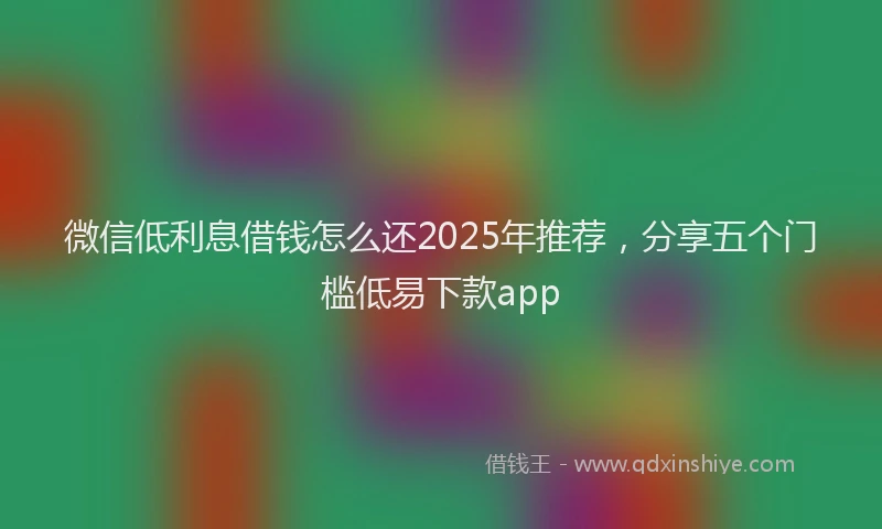 微信低利息借钱怎么还2025年推荐，分享五个门槛低易下款app