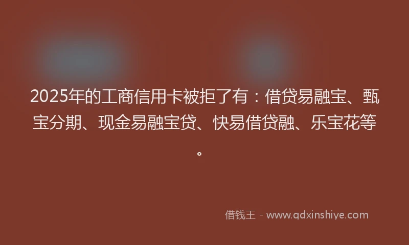 2025年的工商信用卡被拒了有：借贷易融宝、甄宝分期、现金易融宝贷、快易借贷融、乐宝花等。