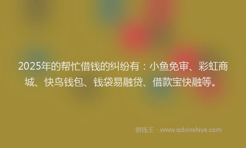 2025年的帮忙借钱的纠纷有：小鱼免审、彩虹商城、快鸟钱包、钱袋易融贷、借款宝快融等。