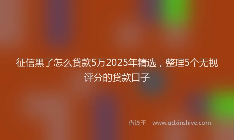 征信黑了怎么贷款5万2025年精选，整理5个无视评分的贷款口子