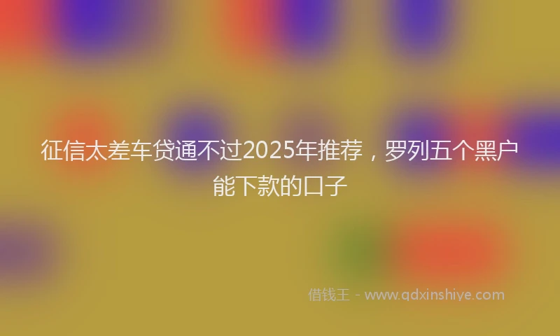 征信太差车贷通不过2025年推荐，罗列五个黑户能下款的口子