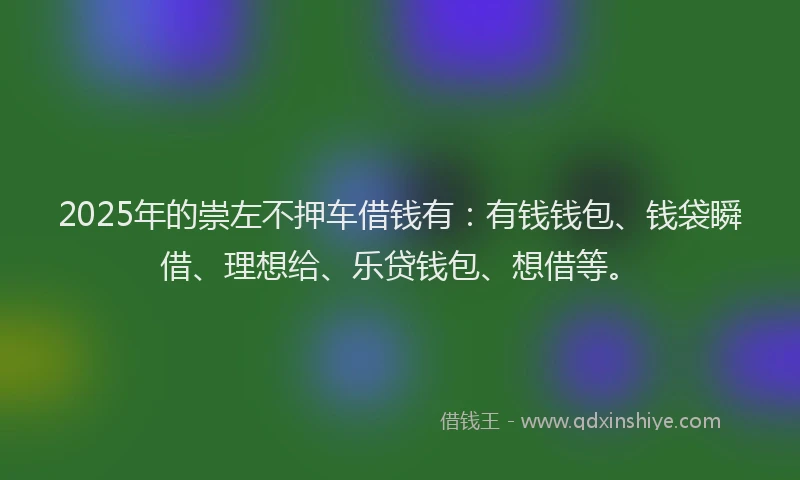 2025年的崇左不押车借钱有：有钱钱包、钱袋瞬借、理想给、乐贷钱包、想借等。
