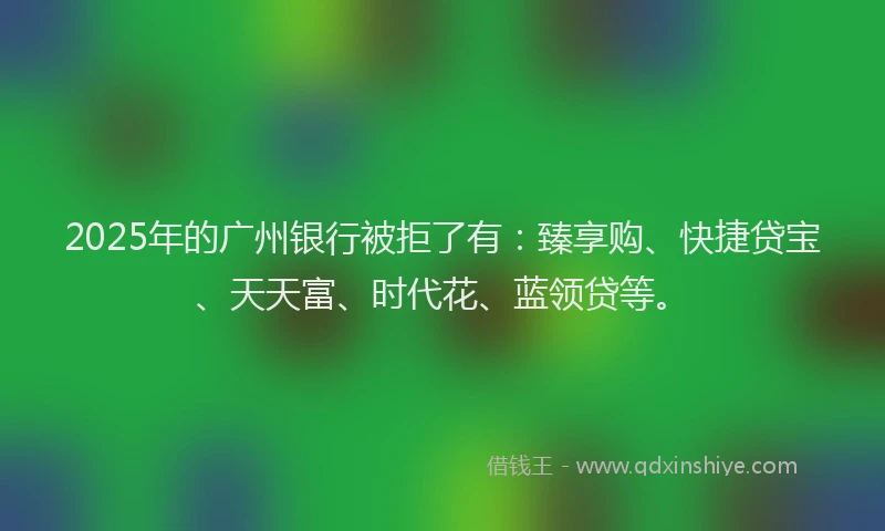 2025年的广州银行被拒了有：臻享购、快捷贷宝、天天富、时代花、蓝领贷等。