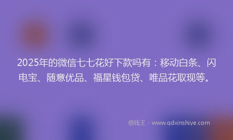2025年的微信七七花好下款吗有：移动白条、闪电宝、随意优品、福星钱包贷、唯品花取现等。