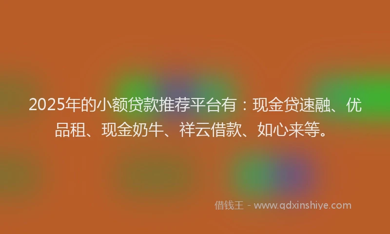 2025年的小额贷款推荐平台有：现金贷速融、优品租、现金奶牛、祥云借款、如心来等。