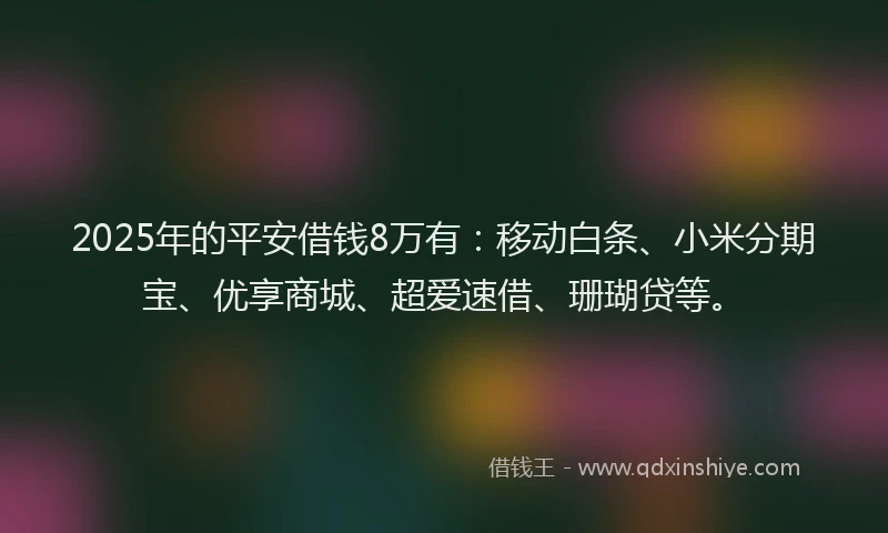 2025年的平安借钱8万有：移动白条、小米分期宝、优享商城、超爱速借、珊瑚贷等。