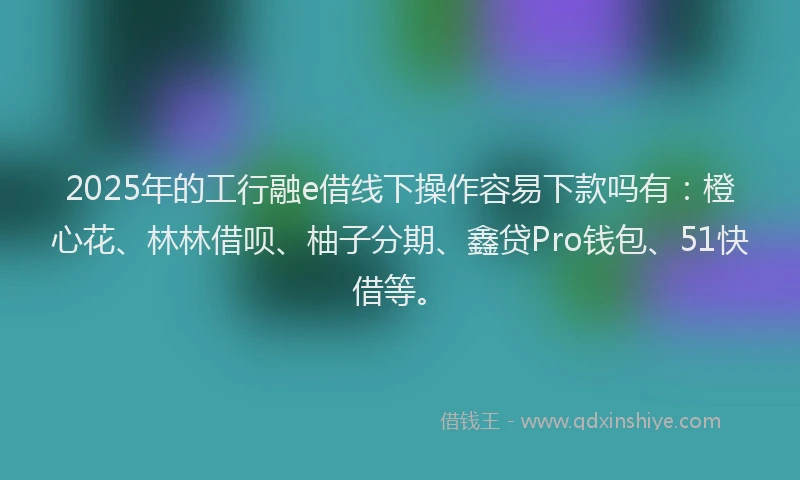 2025年的工行融e借线下操作容易下款吗有：橙心花、林林借呗、柚子分期、鑫贷Pro钱包、51快借等。