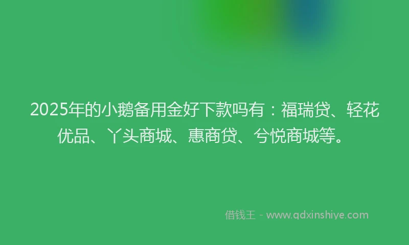 2025年的小鹅备用金好下款吗有：福瑞贷、轻花优品、丫头商城、惠商贷、兮悦商城等。