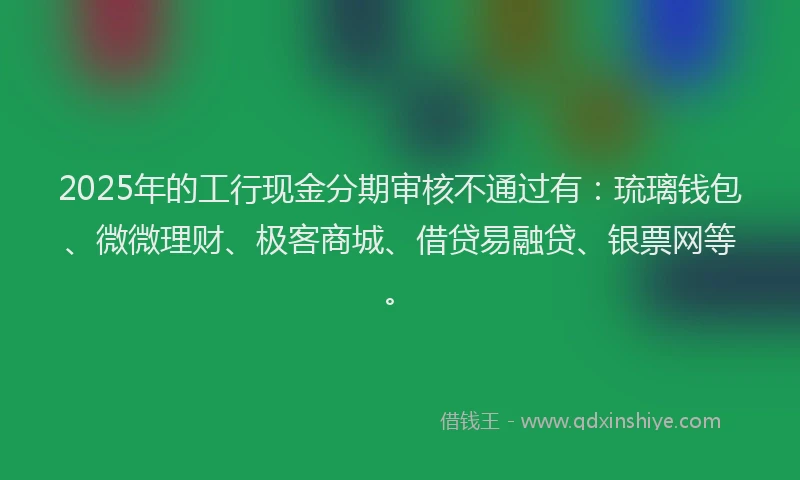 2025年的工行现金分期审核不通过有：琉璃钱包、微微理财、极客商城、借贷易融贷、银票网等。
