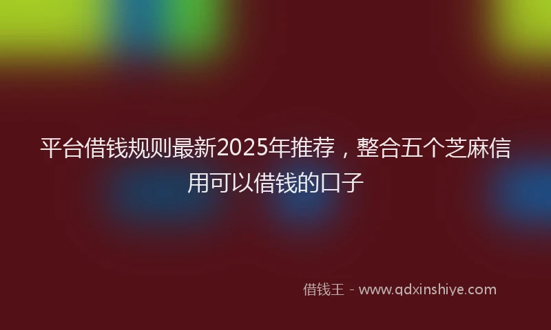 平台借钱规则最新2025年推荐，整合五个芝麻信用可以借钱的口子