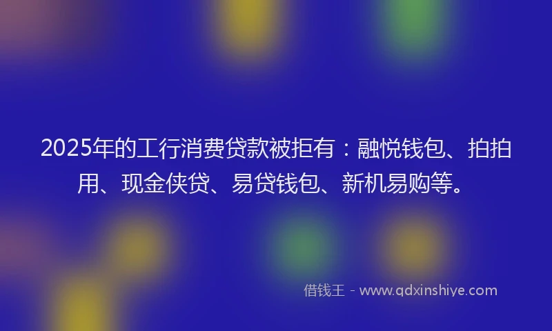 2025年的工行消费贷款被拒有：融悦钱包、拍拍用、现金侠贷、易贷钱包、新机易购等。