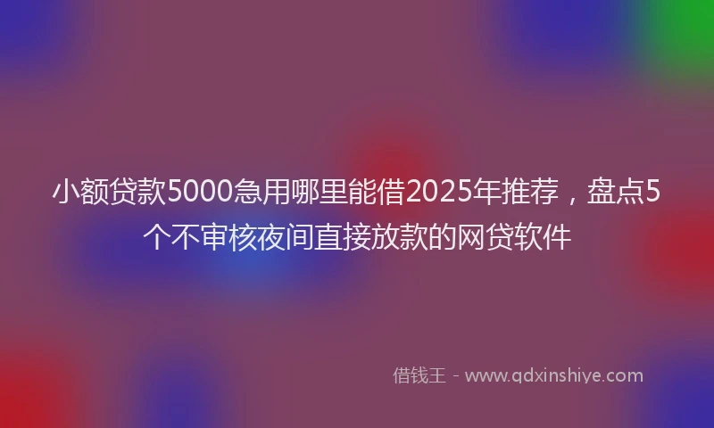 小额贷款5000急用哪里能借2025年推荐，盘点5个不审核夜间直接放款的网贷软件