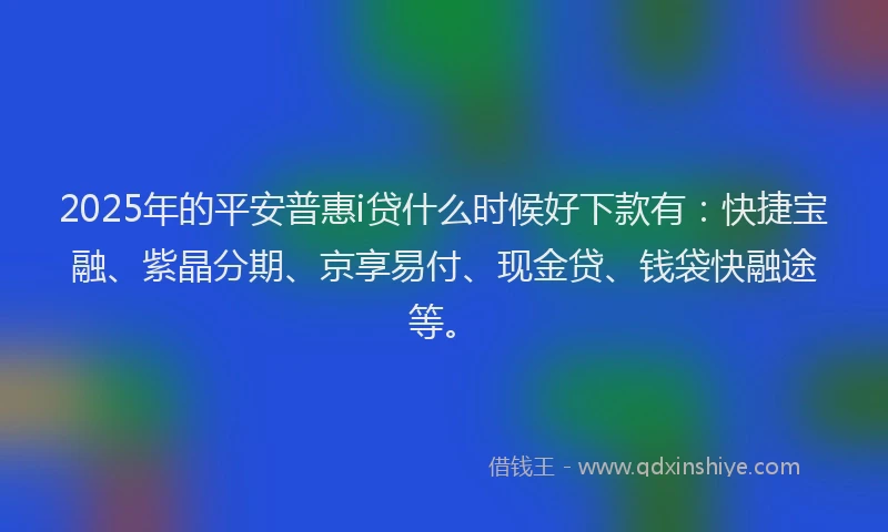 2025年的平安普惠i贷什么时候好下款有：快捷宝融、紫晶分期、京享易付、现金贷、钱袋快融途等。