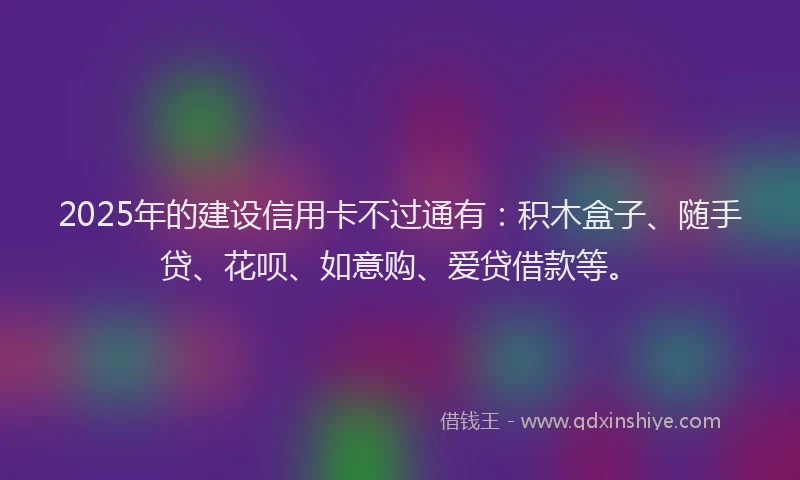 2025年的建设信用卡不过通有：积木盒子、随手贷、花呗、如意购、爱贷借款等。