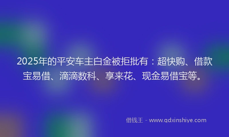2025年的平安车主白金被拒批有：超快购、借款宝易借、滴滴数科、享来花、现金易借宝等。