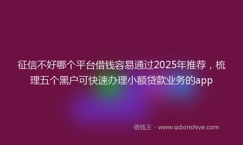 征信不好哪个平台借钱容易通过2025年推荐，梳理五个黑户可快速办理小额贷款业务的app