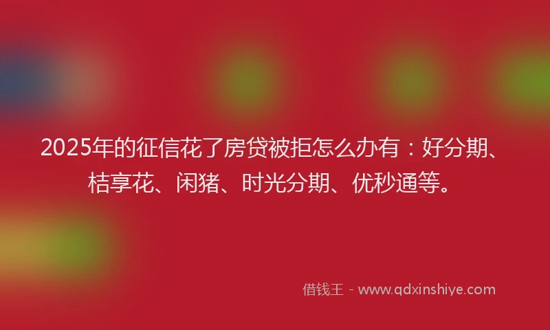 2025年的征信花了房贷被拒怎么办有：好分期、桔享花、闲猪、时光分期、优秒通等。