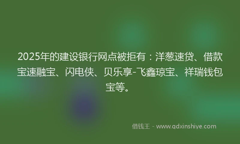 2025年的建设银行网点被拒有：洋葱速贷、借款宝速融宝、闪电侠、贝乐享-飞鑫琼宝、祥瑞钱包宝等。