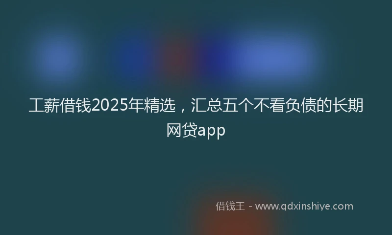 工薪借钱2025年精选，汇总五个不看负债的长期网贷app
