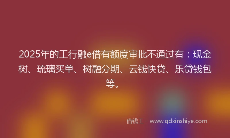 2025年的工行融e借有额度审批不通过有：现金树、琉璃买单、树融分期、云钱快贷、乐贷钱包等。