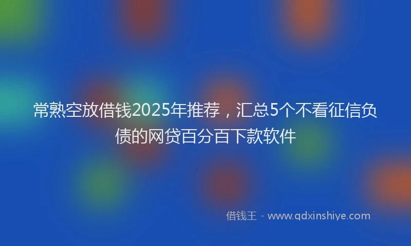 常熟空放借钱2025年推荐，汇总5个不看征信负债的网贷百分百下款软件