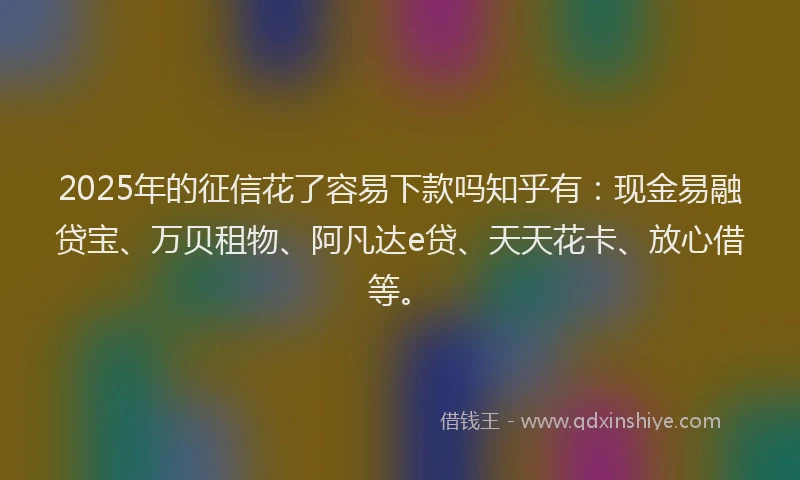 2025年的征信花了容易下款吗知乎有：现金易融贷宝、万贝租物、阿凡达e贷、天天花卡、放心借等。