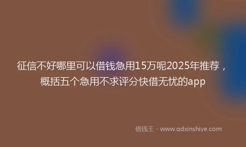 征信不好哪里可以借钱急用15万呢2025年推荐，概括五个急用不求评分快借无忧的app