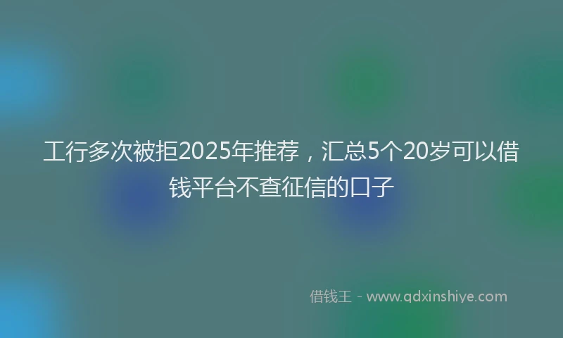 工行多次被拒2025年推荐，汇总5个20岁可以借钱平台不查征信的口子