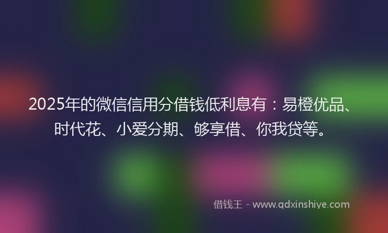 2025年的微信信用分借钱低利息有：易橙优品、时代花、小爱分期、够享借、你我贷等。