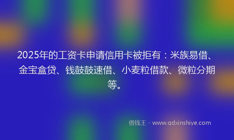 2025年的工资卡申请信用卡被拒有：米族易借、金宝盒贷、钱鼓鼓速借、小麦粒借款、微粒分期等。